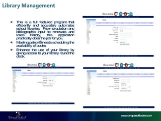 www.cinquesoftware.com This is a full featured program that efficiently and accurately automates school libraries.  From circulation and bibliographic input to renewals and loses history, this application practically does the job for you.  Meeting patron’s needs scheduling the availability of books  Enhance the use of your library by giving access to your library round the clock. 