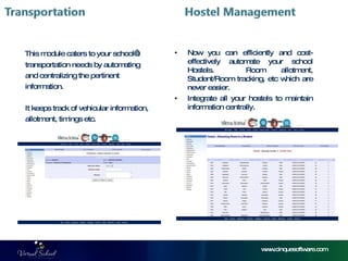 www.cinquesoftware.com This module caters to your school’s  transportation needs by automating and centralizing the pertinent  information. It keeps track of vehicular information, allotment, timings etc. Now you can efficiently and cost-effectively automate your school Hostels.  Room allotment, Student/Room tracking, etc which are never easier. Integrate all your hostels to maintain information centrally.  