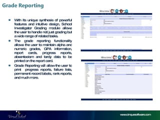 www.cinquesoftware.com With its unique synthesis of powerful features and intuitive design, School Investigator Grading module allows the user to handle not just grading but a wide range of related tasks.  The grade reporting functionality allows the user to maintain alpha and numeric grades, GPA information, report cards, progress reports, absenteeism and tardy data to be printed on the report card. Grade Reporting will allow the user to print  progress reports, failure lists, permanent record labels, rank reports, and much more.  