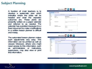 www.cinquesoftware.com A function of most teachers is to develop a systematic plan which indicates where the class will be headed and what the expected outcomes are. These plans are presently written on a paper calendar and referred to as needed. The calendar has a problem because it is a fixed document to make modifications in a written lesson planner is difficult and messy.  The automated lesson planner makes such adjustments very easy. This information can be printed as well as viewed. Moreover, others who might need access to this information, such as administrators or instructors, supervisors, may also view or print this information.  