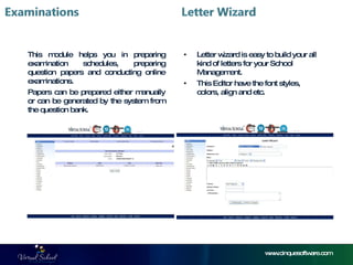 www.cinquesoftware.com This module helps you in preparing examination schedules, preparing question papers and conducting online examinations. Papers can be prepared either manually or can be generated by the system from the question bank. Letter wizard is easy to build your all kind of letters for your School Management. This Editor have the font styles, colors, align and etc. 