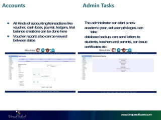 www.cinquesoftware.com All Kinds of accounting transactions like voucher, cash book, journal, ledgers, trial balance creations can be done here Voucher reports also can be viewed between dates The administrator can start a new  academic year, set user privileges, can take  database backup, can send letters to  students, teachers and parents, can issue  certificates etc  