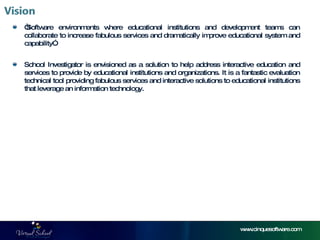 “ Software environments where educational institutions and development teams can collaborate to increase fabulous services and dramatically improve educational system and capability”. School Investigator is envisioned as a solution to help address interactive education and services to provide by educational institutions and organizations. It is a fantastic evaluation technical tool providing fabulous services and interactive solutions to educational institutions that leverage an information technology.  www.cinquesoftware.com 