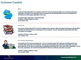 BFSI Looks at Coderobotics.NET as a development tool for their core banking system as a web based enterprise application. At least 50 new developers are to be trained with Coderobotics.NET for this new development converting the entire legacy application to the web. Evaluated: ERP, SaaS tools, Coderobotics.NET Locations: Multiple locations in India No. of Users: 150 University Has chosen Coderobotics.NET for all of its colleges for the reason it offers the latest technology trends like BPM and SOA with Web services as a learning tool for the students.. We can replicate this opportunity at all other universities and colleges.  Locations: Chennai, Trichy in India  No. of Users: 150  Government Organization  One gentleman from accounts department , who is a functional expert with database knowledge alone did a wonderful office automation web software. This has been presented to all units of this organization and well appreciated by all. We see the opportunities of adapting Coderobotics.NET at all units of this organization. As per him every organization will need Coderobotics.NET for their own software automation purposes.  Location: Multiple locations in India  No. of Users: 2500 www.cinquesoftware.com 