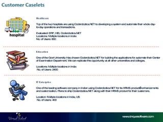 Healthcare Top of the two hospitals are using Coderobotics.NET to developing a system and automate their whole day-to-day operations and transactions. Evaluated: ERP, HIS, Coderobotics.NET Locations: Multiple locations in India No. of Users: 800 Education One of the Govt University Has chosen Coderobotics.NET for building the applications for automate their Center of Examination Department. We can replicate this opportunity at all other universities and colleges.  Locations: Multiple locations in India   No. of Users: 2400  IT Enterprise One of the leading software company in Indian using Coderobotics.NET for its HRMS product’s enhancements and customization. Plans to ship Coderobotics.NET along with their HRMS product for their customers. Location: Multiple locations in India, US  No. of Users: 400 www.cinquesoftware.com 