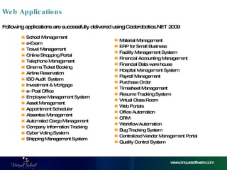 School Management e-Exam Travel Management Online Shopping Portal  Telephone Management Cinema Ticket Booking Airline Reservation ISO Audit  System Investment & Mortgage  e- Post Office  Employee Management System Asset Management Appointment Scheduler Absentee Management Automated Cargo Management Company Information Tracking Cyber Voting System Shipping Management System Web Applications www.cinquesoftware.com Material Management ERP for Small Business Facility Management System Financial Accounting Management Financial Data ware house Hospital Management System Payroll Management Purchase Order  Timesheet Management Resume Tracking System Virtual Class Room Web Portals Office Automation CRM Workflow Automation Bug Tracking System Centralized Vendor Management Portal Quality Control System Following applications are successfully delivered using Coderobotics.NET 2009 