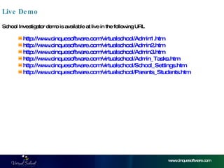 Live Demo www.cinquesoftware.com http:// www.cinquesoftware.com/virtualschool/Admin1.htm  http :// www.cinquesoftware.com/virtualschool/Admin2.htm http:// www.cinquesoftware.com/virtualschool/Admin3.htm http:// www.cinquesoftware.com/virtualschool/Admin_Tasks.htm http:// www.cinquesoftware.com/virtualschool/School_Settings.htm http:// www.cinquesoftware.com/virtualschool/Parents_Students.htm School Investigator demo is available at live in the following URL 