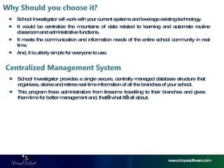 School Investigator will work with your current systems and leverage existing technology. It would be centralize the mountains of data related to learning and automate routine classroom and administrative functions. It meets the communication and information needs of the entire school community in real time. And, it is utterly simple for everyone to use. www.cinquesoftware.com School Investigator provides a single secure, centrally managed database structure that organizes, stores and retires real time information of all the branches of your school. This program frees administrators from tiresome travelling to their branches and gives them time for better management and, that’s what it’s all about. 