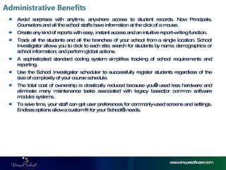 Avoid surprises with anytime, anywhere access to student records. Now Principals, Counselors and all the school staffs have information at the click of a mouse. Create any kind of reports with easy, instant access and an intuitive report-writing function. Track all the students and all the branches of your school from a single location. School Investigator allows you to click to each site; search for students by name; demographics or school information; and perform global actions. A sophisticated standard coding system simplifies tracking of school requirements and reporting. Use the School Investigator scheduler to successfully register students regardless of the size of complexity of your course schedule. The total cost of ownership is drastically reduced because you’ll used less hardware and eliminate many maintenance tasks associated with legacy based(or common software module) systems. To save time, your staff can get user preferences for commonly-used screens and settings. Endless options allow a custom fit for your School’s needs. www.cinquesoftware.com 