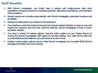 With School Investigator, you finally have a system with single-source data entry capabilities. Everyone saves time including teachers, attendance secretaries, administrators and counselors.  School reports are compiled automatically with School Investigator automatic functions and templates.  Grades and attendance are entered in the classroom.  Your teachers need less training because the browser-based interface is easy to use and intuitive for everyone who has ever used the Internet. School Investigator is truly a "point-and-click" solution.  You have a choice of hosting options: host the entire system on one Central Server or choose the School Investigator ASP option for remote hosting. Your data will be safe with our redundant security features and you'll save time and money.  Endless customization options let you make School Investigator the complete SMS (School Management System) for your schools.  www.cinquesoftware.com 