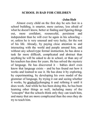 SCHOOL IS BAD FOR CHILDREN
-John Holt
Almost every child on the first day he sets foot in a
school building, is smarter, more curious, less afraid of
what he doesn't know, better at finding and figuring things
out, more confident, resourceful, persistent and
independent than he will ever be again in his schooling –
or, unless he is very unusual and very lucky, for the rest
of his life. Already, by paying close attention to and
interacting with the world and people around him, and
without any school-type formal instruction, he has done a
task far more difficult, complicated and abstract than
anything he will be asked to do in school, or than any of
his teachers has done for years. He has solved the mystery
of language. He has discovered it – babies don't even
know that language exists – and he has found out how it
works and learned to use it. He has done it by exploring,
by experimenting, by developing his own model of the
grammar of language, by trying it out and seeing whether
it works, by graduallychanging it and refining it until it
does work. And while he has been doing this, he has been
learning other things as well, including many of the
"concepts" that the schools think only they can teach him,
and many that are more complicated than the ones they do
try to teach him.
 