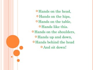  Hands on the head,
 Hands on the hips,
 Hands on the table,
 Hands like this.
 Hands on the shoulders,
 Hands up and down,
 Hands behind the head
 And sit down!
 