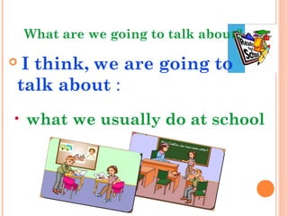 What are we going to talk about?
 I think, we are going to
talk about :
• what we usually do at school
 