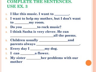 COMPLETE THE SENTENCES.
USE EX. 3
1. I like this music. I want to _________.
2. I want to help my mother, but I don’t want
to _________my room.
3. Do you _________to rock music?
4. I think Sasha is very clever. He can
___________________________all the poems.
5. Children usually __________________and
parents always ___________________________.
6. Every day I _________my dog.
7. I can _________a flower.
8. My sister _________her problems with our
mother
 