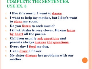 COMPLETE THE SENTENCES.
USE EX. 3
1. I like this music. I want to dance.
2. I want to help my mother, but I don’t want
to clean my room.
3. Do you listen to rock music?
4. I think Sasha is very clever. He can learn
by heart all the poems.
5. Children usually ask questions and
parents always answer the questions.
6. Every day I feed my dog.
7. I can draw a flower.
8. My sister discuss her problems with our
mother
 