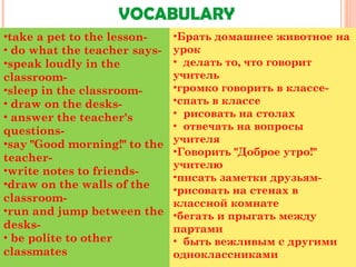 VOCABULARY
•take a pet to the lesson-
• do what the teacher says-
•speak loudly in the
classroom-
•sleep in the classroom-
• draw on the desks-
• answer the teacher's
questions-
•say "Good morning!" to the
teacher-
•write notes to friends-
•draw on the walls of the
classroom-
•run and jump between the
desks-
• be polite to other
classmates
•Брать домашнее животное на
урок
•  делать то, что говорит
учитель
•громко говорить в классе-
•спать в классе
•  рисовать на столах
•  отвечать на вопросы
учителя
•Говорить "Доброе утро!"
учителю
•писать заметки друзьям-
•рисовать на стенах в
классной комнате
•бегать и прыгать между
партами
•  быть вежливым с другими
одноклассниками
 