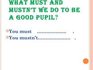 WHAT MUST AND
MUSTN’T WE DO TO BE
A GOOD PUPIL?
You must ………………. .
You mustn’t………………… .
 