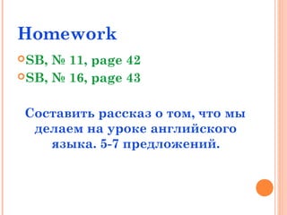 Homework
SB, № 11, page 42
SB, № 16, page 43
Составить рассказ о том, что мы
делаем на уроке английского
языка. 5-7 предложений.
 