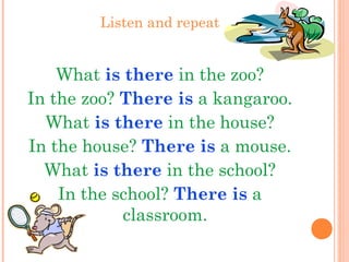 Listen and repeat
What is there in the zoo?
In the zoo? There is a kangaroo.
What is there in the house?
In the house? There is a mouse.
What is there in the school?
In the school? There is a
classroom.
 