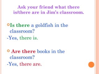 Is there a goldfish in the
classroom?
-Yes, there is.
 Are there books in the
classroom?
-Yes, there are.
Ask your friend what there
is/there are in Jim’s classroom.
 