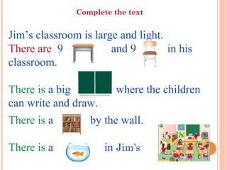 Jim’s classroom is large and light.
There are 9 and 9 in his
classroom.
There is a big where the children
can write and draw.
There is a by the wall.
There is a in Jim’s
Complete the text
 