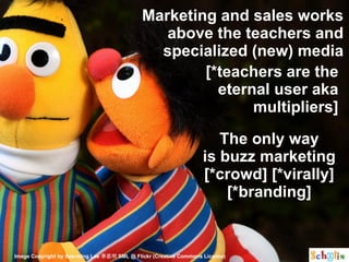 Marketing and sales works
                                                above the teachers and
                                               specialized (new) media
                                                     [*teachers are the
                                                       eternal user aka
                                                            multipliers]

                                                                     The only way
                                                                  is buzz marketing
                                                                  [*crowd] [*virally]
                                                                      [*branding]


Image Copyright by See-ming Lee 李思明 SML @ Flickr (Creative Commons Licence)
 