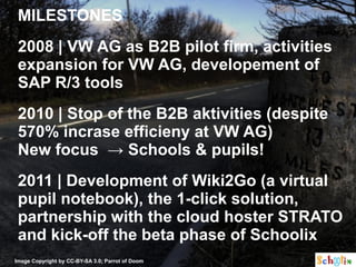 MILESTONES
 2008 | VW AG as B2B pilot firm, activities
 expansion for VW AG, developement of
 SAP R/3 tools
 2010 | Stop of the B2B aktivities (despite
 570% incrase efficieny at VW AG)
 New focus → Schools & pupils!
 2011 | Development of Wiki2Go (a virtual
 pupil notebook), the 1-click solution,
 partnership with the cloud hoster STRATO
 and kick-off the beta phase of Schoolix
Image Copyright by CC-BY-SA 3.0; Parrot of Doom
 