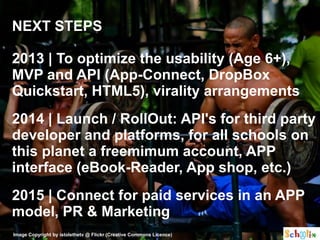 NEXT STEPS

2013 | To optimize the usability (Age 6+),
MVP and API (App-Connect, DropBox
Quickstart, HTML5), virality arrangements
2014 | Launch / RollOut: API's for third party
developer and platforms, for all schools on
this planet a freemimum account, APP
interface (eBook-Reader, App shop, etc.)
2015 | Connect for paid services in an APP
model, PR & Marketing
Image Copyright by istolethetv @ Flickr (Creative Commons Licence)
 