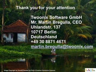 Thank you for your attention

                                    Twoonix Software GmbH
                                    Mr. Martin Bregulla, CEO
                                    Uhlandstr. 137
                                    10717 Berlin
                                    Deutschland
                                    +49 30 8871 4671
                                    martin.bregulla@twoonix.com




Image Copyright by VinothChandarl @ Flickr (Creative Commons Licence)
 