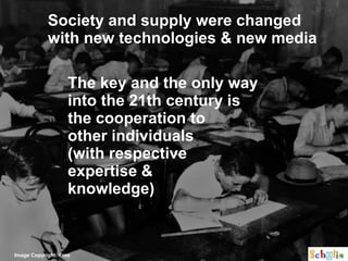 Society and supply were changed
            with new technologies & new media

                    The key and the only way
                    into the 21th century is
                    the cooperation to
                    other individuals
                    (with respective
                    expertise &
                    knowledge)



Image Copyright: Free
 