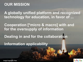 OUR MISSION

 A globally unified platform and recognized
 technology for education, in favor of ...

 Cooperation [*micro & macro] with and
 for the oversupply of information
 Dealing in and for the collaboration
 Information applicability



Image Copyright: Free
 