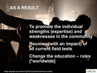 AS A RESULT



                                 To promote the individual
                                 strengths (expertise) and
                                 weaknesses in the community
                                 Reunion (with an impact) of
                                 all current field tests
                                 Change the education – rules
                                 [*worldwide]

Image Copyright by humbert15 @ Flickr (Creative Commons Licence)
 