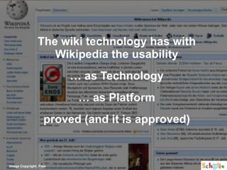 The wiki technology has with
                   Wikipedia the usability
                        … as Technology
                         … as Platform
                   proved (and it is approved)


Image Copyright: Free
 