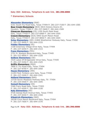 Katy ISD: Address, Telephone & web link. 281.396.6000

* Elementary Schools


Alexander Elementary (RAE)
6161 South Fry Road Katy, Texas 77494 P: 281-237-7100 F: 281-644-1585
Bear Creek Elementary (BCE) 4815 Hickory Downs Dr.
Houston, Texas 77084 P: 281-237-5600 F: 281-644-1500
Cimarron Elementary (CE) 1100 South Peek Road
Katy, Texas 77450 P: 281-237-6900 F: 281-644-1505
Creech Elementary (SCE) 5905 South Mason Road
Katy, Texas 77450 P: 281-237-8850 F: 281-644-1605
Exley Elementary (JEE) 21800 Westheimer Parkway Katy, Texas 77450
P: 281-237-8400 F: 281-644-1535
Fielder Elementary (FE)
2100 Greenway Village Drive Katy, Texas 77494
P: 281-237-6450 F: 281-644-1515
Franz Elementary (FES)
2751 N. Westgre Boulevard Katy, Texas 77449
P: 281-237-8600 F: 281-644-1520
Golbow Elementary (GE)
3535 Lakes Of Bridgewater Drive Katy, Texas 77449
P: 281-237-5350 F: 281-644-1525
Griffin Elementary (MGE)
7800 S. Fry Road Katy, Texas 77494
P: 281-237-8700 F: 281-644-1850
Hayes Elementary (JHE)
21203 Park Timbers Lane Katy, Texas 77450
P: 281-237-3200 F: 281-644-1541
Holland Elementary (BHE)
23720 Seven Meadows Parkway Katy, TX 77494
P: 281-234-0500 F: 281-644-1695
Hutsell Elementary (HE)
5360 Franz Road Katy, Texas 77493
P: 281-237-6500 F: 281-644-1530
Katy Elementary (KE)
5726 George Bush Avenue Katy, Texas 77493
P: 281-237-6550 F: 281-644-1550
Kilpatrick Elementary (OKE)
26100 Cinco Ranch Boulevard Katy, Texas 77494
P: 281-237-7600 F: 281-644-1570

Page 1 of 5   Katy ISD: Address, Telephone & web link. 281.396.6000
 