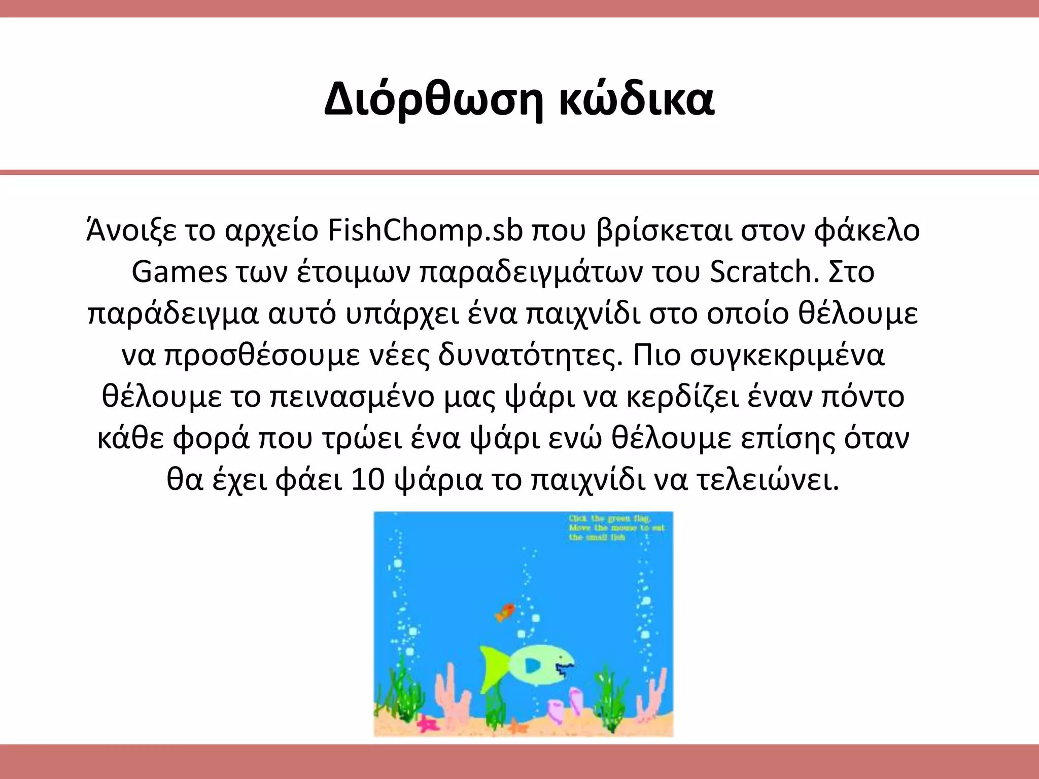 Διόρκωςθ κϊδικα

Άνοιξε το αρχείο FishChomp.sb που βρίςκεται ςτον φάκελο
    Games των ζτοιμων παραδειγμάτων του Scratch. Στο
παράδειγμα αυτό υπάρχει ζνα παιχνίδι ςτο οποίο κζλουμε
   να προςκζςουμε νζεσ δυνατότθτεσ. Πιο ςυγκεκριμζνα
 κζλουμε το πειναςμζνο μασ ψάρι να κερδίηει ζναν πόντο
 κάκε φορά που τρϊει ζνα ψάρι ενϊ κζλουμε επίςθσ όταν
      κα ζχει φάει 10 ψάρια το παιχνίδι να τελειϊνει.
 