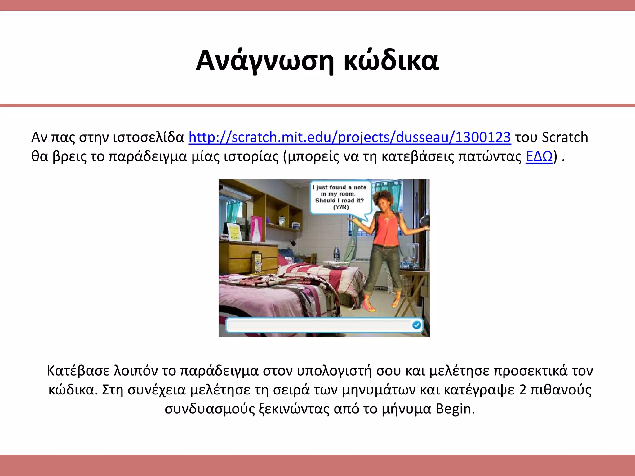 Ανάγνωςθ κϊδικα

Αν πασ ςτθν ιςτοςελίδα http://scratch.mit.edu/projects/dusseau/1300123 του Scratch
κα βρεισ το παράδειγμα μίασ ιςτορίασ (μπορείσ να τθ κατεβάςεισ πατϊντασ ΕΔΩ) .




  Κατζβαςε λοιπόν το παράδειγμα ςτον υπολογιςτι ςου και μελζτθςε προςεκτικά τον
  κϊδικα. Στθ ςυνζχεια μελζτθςε τθ ςειρά των μθνυμάτων και κατζγραψε 2 πικανοφσ
                   ςυνδυαςμοφσ ξεκινϊντασ από το μινυμα Begin.
 