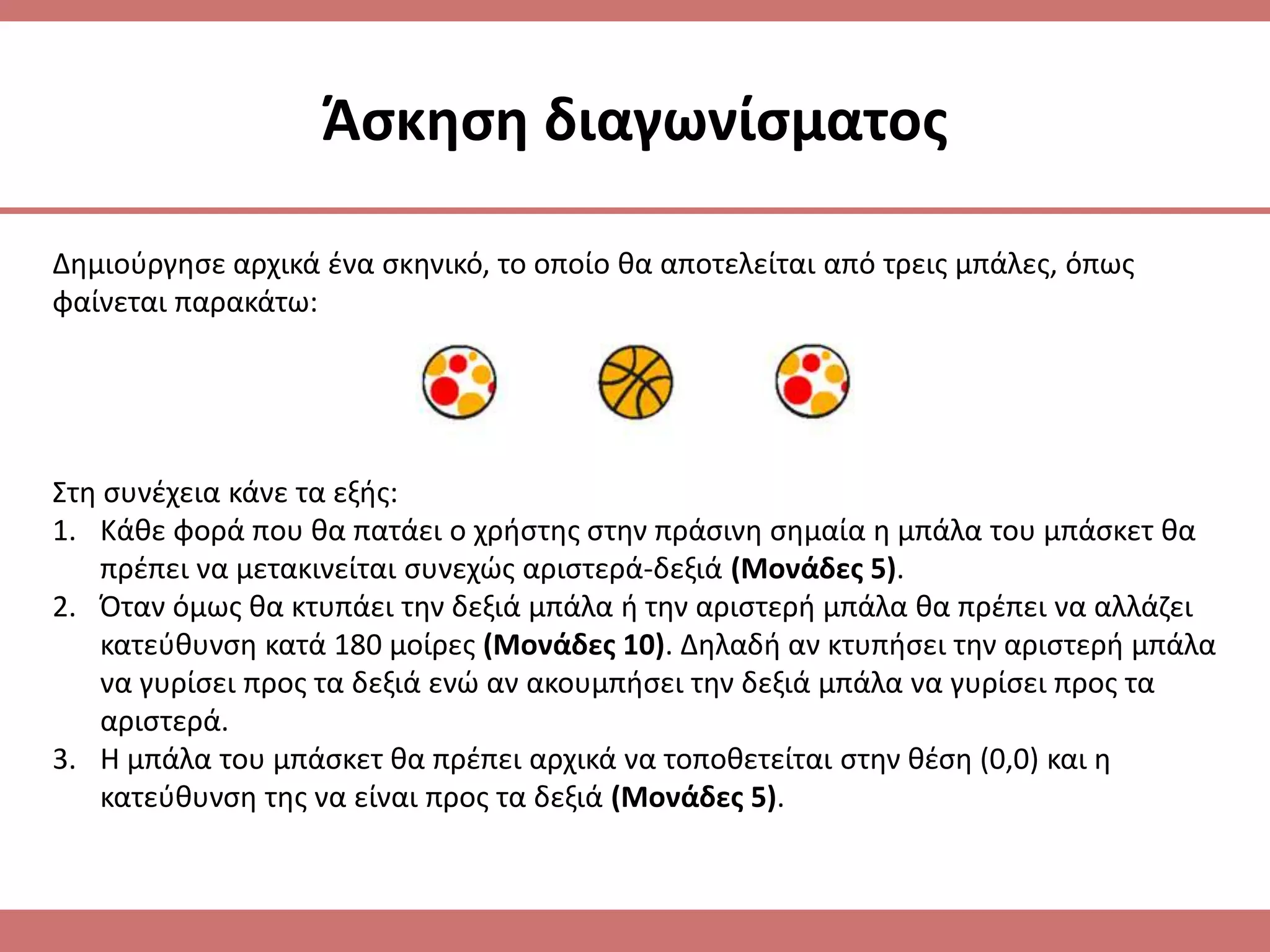 Άςκθςθ διαγωνίςματοσ

Δθμιοφργθςε αρχικά ζνα ςκθνικό, το οποίο κα αποτελείται από τρεισ μπάλεσ, όπωσ
φαίνεται παρακάτω:




Στθ ςυνζχεια κάνε τα εξισ:
1. Κάκε φορά που κα πατάει ο χριςτθσ ςτθν πράςινθ ςθμαία θ μπάλα του μπάςκετ κα
    πρζπει να μετακινείται ςυνεχϊσ αριςτερά-δεξιά (Μονάδεσ 5).
2. Όταν όμωσ κα κτυπάει τθν δεξιά μπάλα ι τθν αριςτερι μπάλα κα πρζπει να αλλάηει
    κατεφκυνςθ κατά 180 μοίρεσ (Μονάδεσ 10). Δθλαδι αν κτυπιςει τθν αριςτερι μπάλα
    να γυρίςει προσ τα δεξιά ενϊ αν ακουμπιςει τθν δεξιά μπάλα να γυρίςει προσ τα
    αριςτερά.
3. Η μπάλα του μπάςκετ κα πρζπει αρχικά να τοποκετείται ςτθν κζςθ (0,0) και θ
    κατεφκυνςθ τθσ να είναι προσ τα δεξιά (Μονάδεσ 5).
 