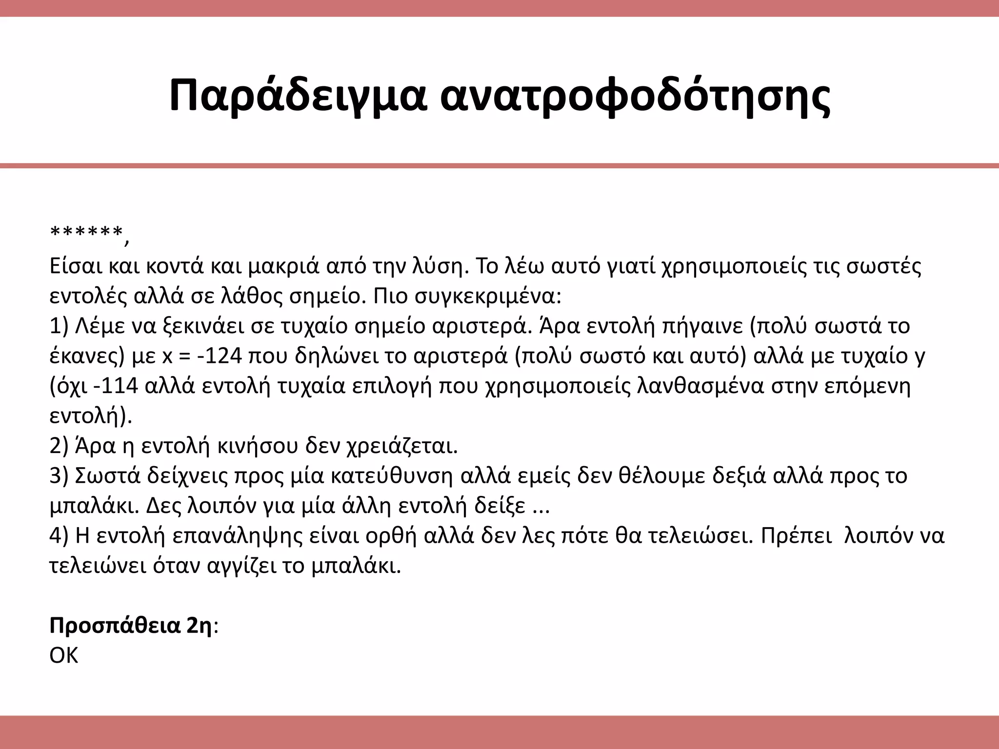 Παράδειγμα ανατροφοδότθςθσ

******,
Είςαι και κοντά και μακριά από τθν λφςθ. Το λζω αυτό γιατί χρθςιμοποιείσ τισ ςωςτζσ
εντολζσ αλλά ςε λάκοσ ςθμείο. Πιο ςυγκεκριμζνα:
1) Λζμε να ξεκινάει ςε τυχαίο ςθμείο αριςτερά. Άρα εντολι πιγαινε (πολφ ςωςτά το
ζκανεσ) με x = -124 που δθλϊνει το αριςτερά (πολφ ςωςτό και αυτό) αλλά με τυχαίο y
(όχι -114 αλλά εντολι τυχαία επιλογι που χρθςιμοποιείσ λανκαςμζνα ςτθν επόμενθ
εντολι).
2) Άρα θ εντολι κινιςου δεν χρειάηεται.
3) Σωςτά δείχνεισ προσ μία κατεφκυνςθ αλλά εμείσ δεν κζλουμε δεξιά αλλά προσ το
μπαλάκι. Δεσ λοιπόν για μία άλλθ εντολι δείξε ...
4) Η εντολι επανάλθψθσ είναι ορκι αλλά δεν λεσ πότε κα τελειϊςει. Πρζπει λοιπόν να
τελειϊνει όταν αγγίηει το μπαλάκι.

Προςπάκεια 2θ:
ΟΚ
 
