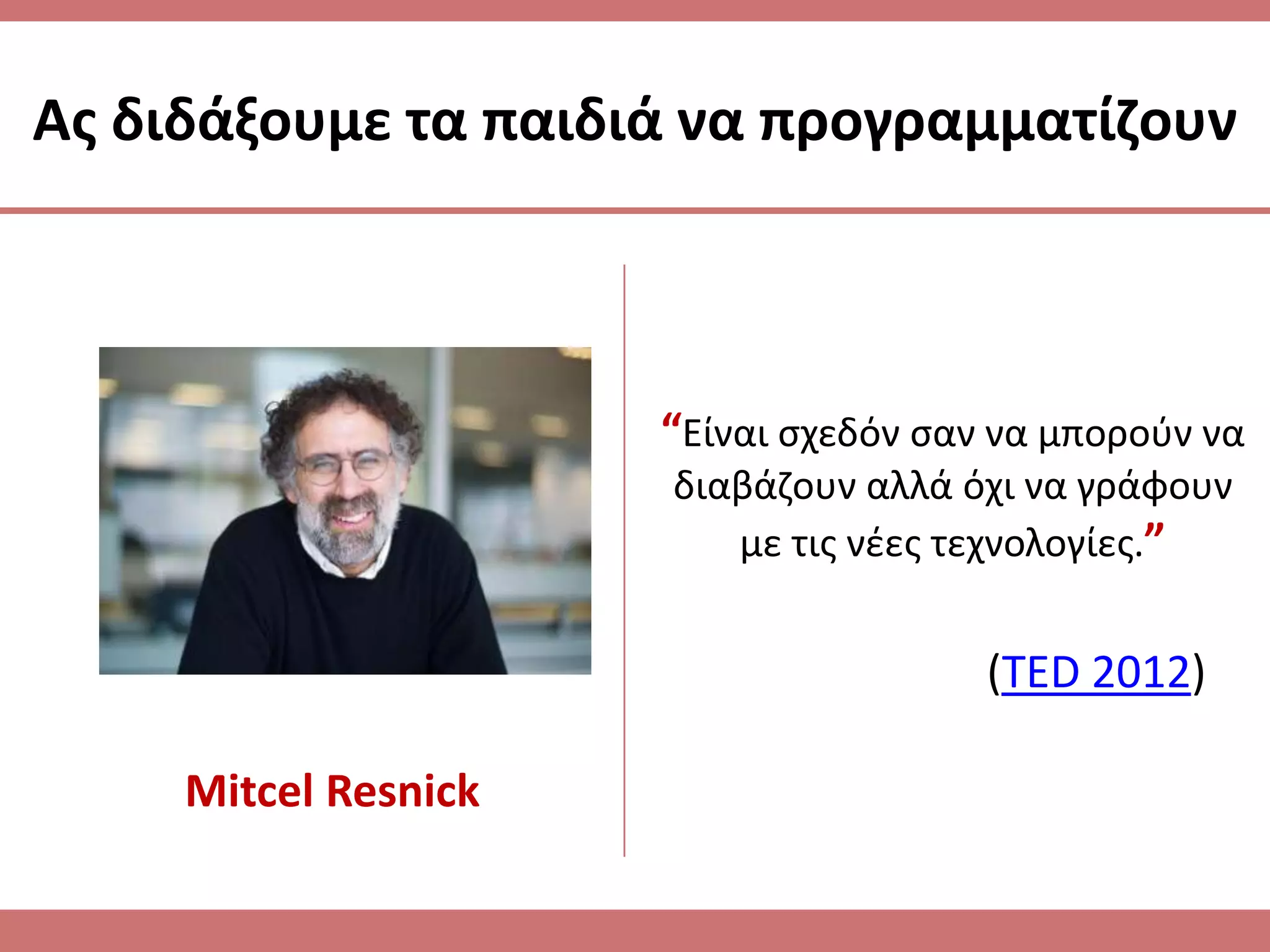 Ασ διδάξουμε τα παιδιά να προγραμματίηουν



                      “Είναι ςχεδόν ςαν να μποροφν να
                      διαβάηουν αλλά όχι να γράφουν
                         με τισ νζεσ τεχνολογίεσ.”


                                       (TED 2012)

     Mitcel Resnick
 
