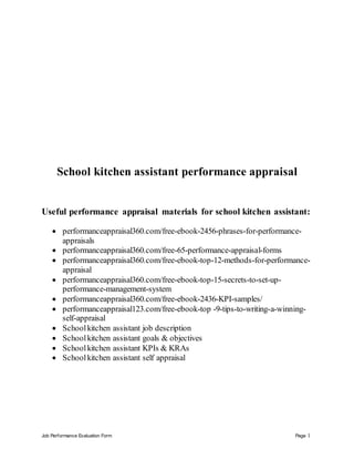 Job Performance Evaluation Form Page 1
School kitchen assistant performance appraisal
Useful performance appraisal materials for school kitchen assistant:
 performanceappraisal360.com/free-ebook-2456-phrases-for-performance-
appraisals
 performanceappraisal360.com/free-65-performance-appraisal-forms
 performanceappraisal360.com/free-ebook-top-12-methods-for-performance-
appraisal
 performanceappraisal360.com/free-ebook-top-15-secrets-to-set-up-
performance-management-system
 performanceappraisal360.com/free-ebook-2436-KPI-samples/
 performanceappraisal123.com/free-ebook-top -9-tips-to-writing-a-winning-
self-appraisal
 Schoolkitchen assistant job description
 Schoolkitchen assistant goals & objectives
 Schoolkitchen assistant KPIs & KRAs
 Schoolkitchen assistant self appraisal
 