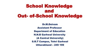 School Knowledge
and
Out- of-School Knowledge
Dr.M.Deivam
Assistant Professor
Department of Education
H.N.B Garhwal University
(A Central University)
S.R.T Campus, Tehri Garhwal
Uttarakhand – 249 199