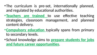 •The curriculum is pre-set, internationally planned,
and regulated by educational authorities.
•Teachers are trained to use effective teaching
strategies, classroom management, and planned
content delivery.
•Compulsory education typically spans from primary
to secondary levels.
•School knowledge aims to prepare students for jobs
and future career opportunities.