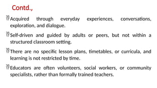 Contd.,
Acquired through everyday experiences, conversations,
exploration, and dialogue.
Self-driven and guided by adults or peers, but not within a
structured classroom setting.
There are no specific lesson plans, timetables, or curricula, and
learning is not restricted by time.
Educators are often volunteers, social workers, or community
specialists, rather than formally trained teachers.