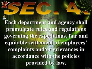 SEC. 4. Each department and agency shall promulgate rules and regulations governing the expeditious, fair and equitable settlement of employees’ complaints and/or grievances in accordance with the policies provided by law. 