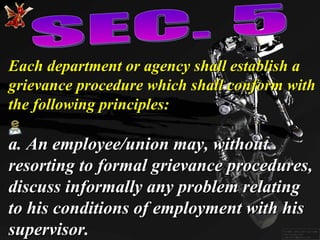 Each department or agency shall establish a grievance procedure which shall conform with the following principles: a. An employee/union may, without resorting to formal grievance procedures, discuss informally any problem relating to his conditions of employment with his supervisor. SEC. 5 