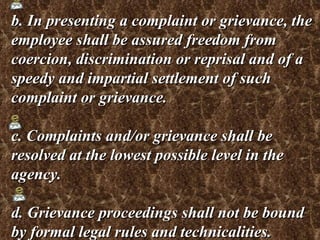b. In presenting a complaint or grievance, the employee shall be assured freedom from coercion, discrimination or reprisal and of a speedy and impartial settlement of such complaint or grievance. c. Complaints and/or grievance shall be resolved at the lowest possible level in the agency. d. Grievance proceedings shall not be bound by formal legal rules and technicalities. 