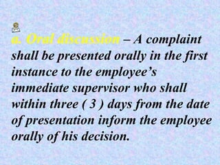 a. Oral discussion  – A complaint shall be presented orally in the first instance to the employee’s immediate supervisor who shall within three ( 3 ) days from the date of presentation inform the employee orally of his decision. 