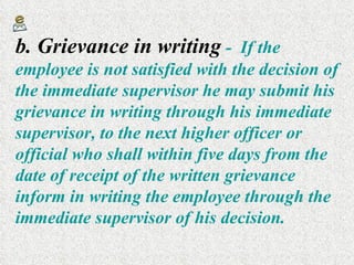 b. Grievance in writing   -  If the employee is not satisfied with the decision of the immediate supervisor he may submit his grievance in writing through his immediate supervisor, to the next higher officer or official who shall within five days from the date of receipt of the written grievance inform in writing the employee through the immediate supervisor of his decision. 