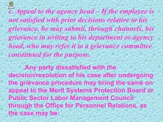 c. Appeal to the agency head – If the employee is not satisfied with prior decisions relative to his grievance, he may submit, through channels, his grievance in writing to his department or agency head, who may refer it to a grievance committee constituted for the purpose. Any party dissatisfied with the decision/resolution of his case after undergoing the grievance procedure may bring the same on appeal to the Merit Systems Protection Board or Public Sector Labor Management Council through the Office for Personnel Relations, as the case may be: 