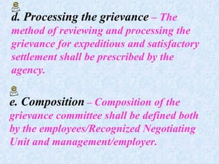 d. Processing the grievance  – The method of reviewing and processing the grievance for expeditious and satisfactory settlement shall be prescribed by the agency. e. Composition  –  Composition of the grievance committee shall be defined both by the employees/Recognized Negotiating Unit and management/employer.  